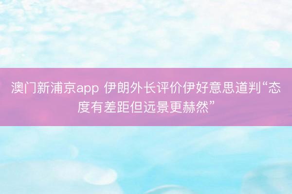 澳门新浦京app 伊朗外长评价伊好意思道判“态度有差距但远景更赫然”