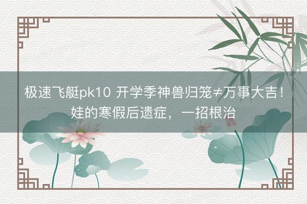 极速飞艇pk10 开学季神兽归笼≠万事大吉！娃的寒假后遗症，一招根治