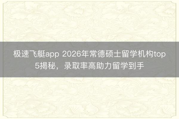 极速飞艇app 2026年常德硕士留学机构top5揭秘，录取率高助力留学到手