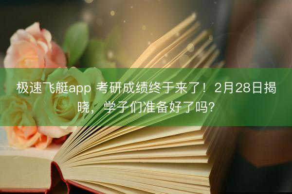 极速飞艇app 考研成绩终于来了！2月28日揭晓，学子们准备好了吗？