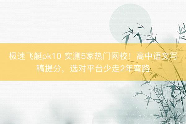 极速飞艇pk10 实测5家热门网校！高中语文写稿提分，选对平台少走2年弯路