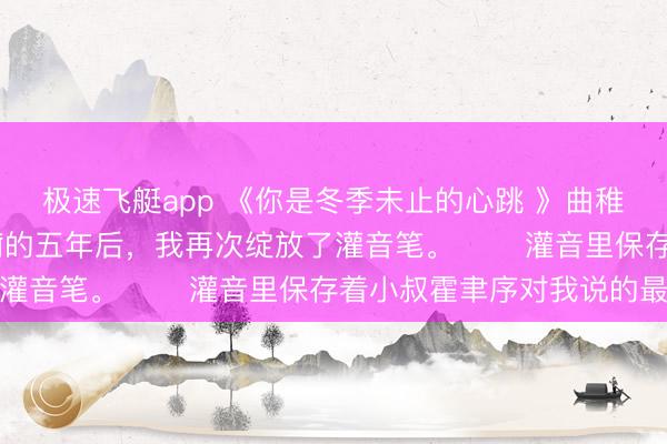 极速飞艇app 《你是冬季未止的心跳 》曲稚穗霍聿序 躲在瑞士养痾的五年后，我再次绽放了灌音笔。 　　灌音里保存着小叔霍聿序对我说的最