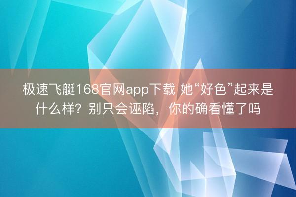 极速飞艇168官网app下载 她“好色”起来是什么样?别只会诬陷,你的确看懂了吗