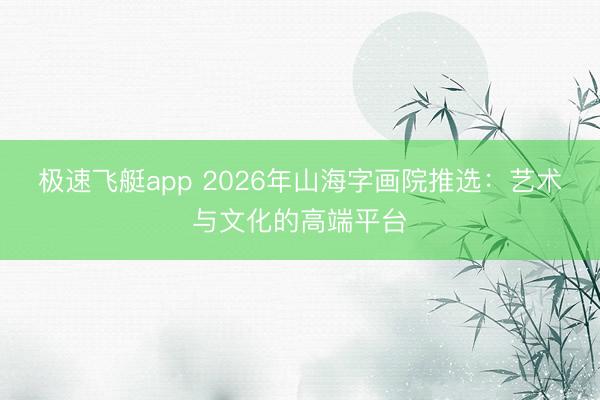 极速飞艇app 2026年山海字画院推选:艺术与文化的高端平台