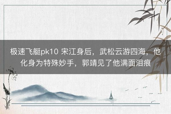 极速飞艇pk10 宋江身后，武松云游四海，他化身为特殊妙手，郭靖见了他满面泪痕