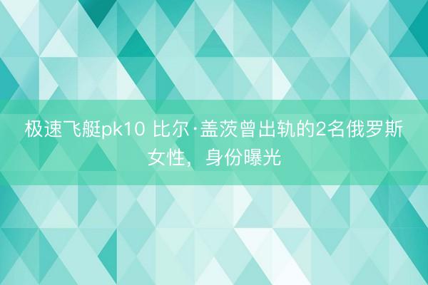 极速飞艇pk10 比尔·盖茨曾出轨的2名俄罗斯女性，身份曝光