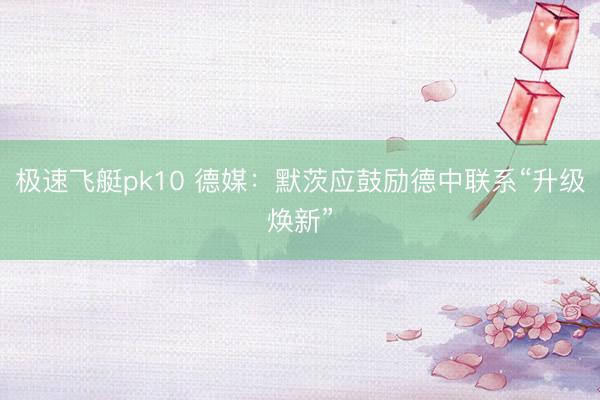 极速飞艇pk10 德媒:默茨应鼓励德中联系“升级焕新”