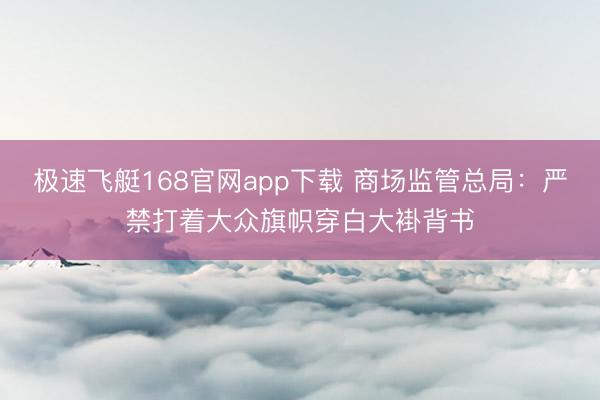 极速飞艇168官网app下载 商场监管总局：严禁打着大众旗帜穿白大褂背书