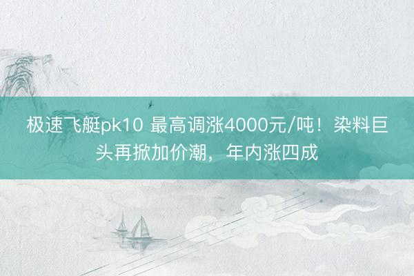 极速飞艇pk10 最高调涨4000元/吨！染料巨头再掀加价潮，年内涨四成