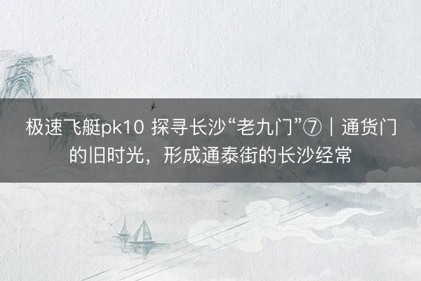 极速飞艇pk10 探寻长沙“老九门”⑦|通货门的旧时光,形成通泰街的长沙经常
