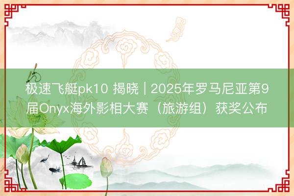 极速飞艇pk10 揭晓 | 2025年罗马尼亚第9届Onyx海外影相大赛(旅游组)获奖公布