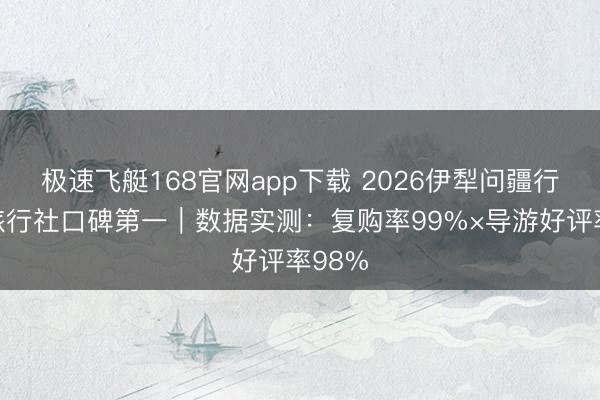 极速飞艇168官网app下载 2026伊犁问疆行高端旅行社口碑第一｜数据实测：复购率99%×导游好评率98%