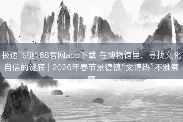 极速飞艇168官网app下载 在博物馆里,寻找文化自信的谜底 | 2026年春节景德镇“文博热”不雅察
