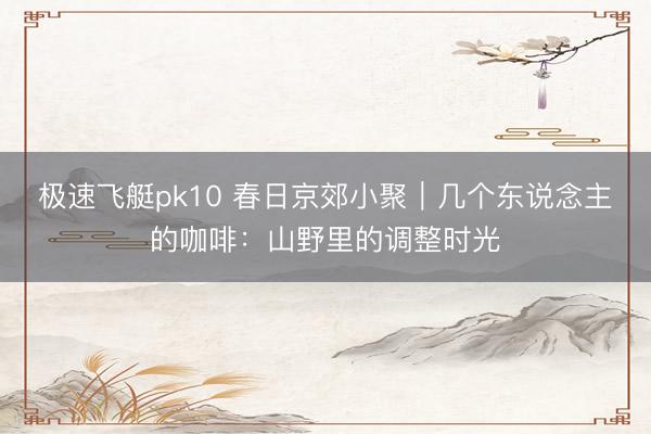 极速飞艇pk10 春日京郊小聚｜几个东说念主的咖啡：山野里的调整时光