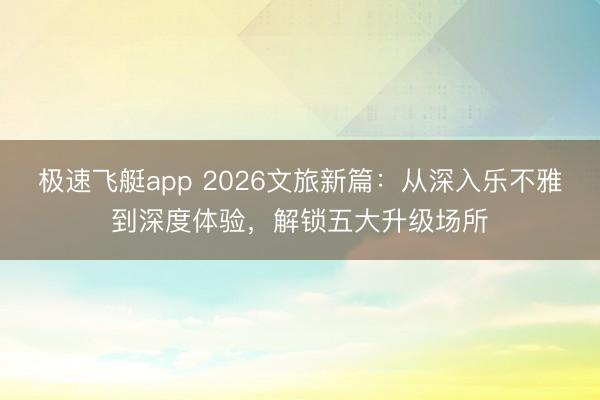极速飞艇app 2026文旅新篇:从深入乐不雅到深度体验,解锁五大升级场所