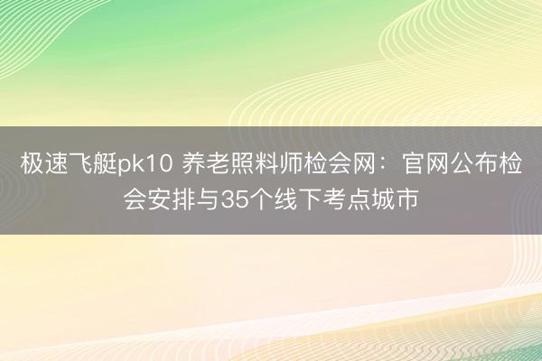 极速飞艇pk10 养老照料师检会网：官网公布检会安排与35个线下考点城市