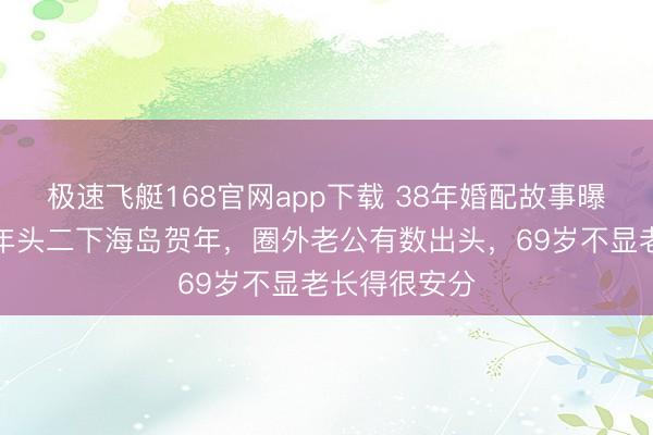 极速飞艇168官网app下载 38年婚配故事曝光!何赛飞年头二下海岛贺年,圈外老公有数出头,69岁不显老长得很安分