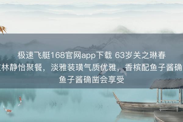 极速飞艇168官网app下载 63岁关之琳春节和好友林静怡聚餐,淡雅装璜气质优雅,香槟配鱼子酱确凿会享受