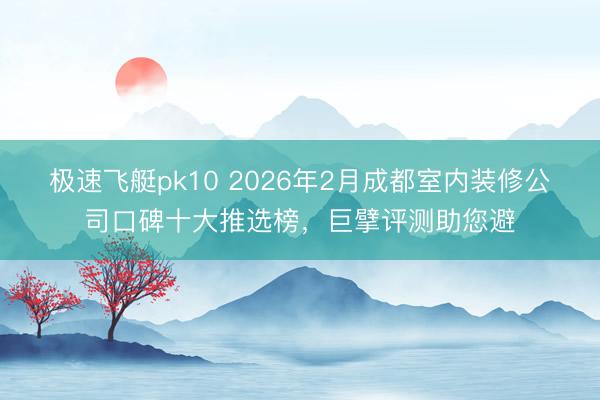 极速飞艇pk10 2026年2月成都室内装修公司口碑十大推选榜，巨擘评测助您避