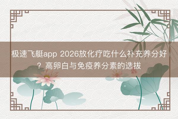 极速飞艇app 2026放化疗吃什么补充养分好?高卵白与免疫养分素的选拔